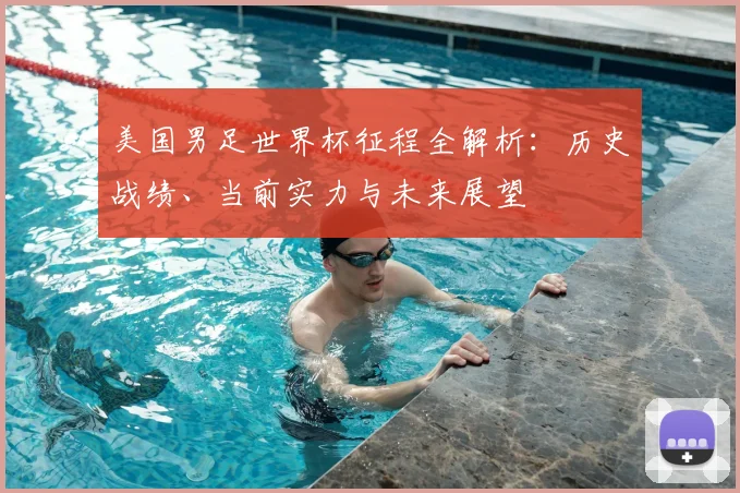 美国男足世界杯征程全解析:历史战绩、当前实力与未来展望