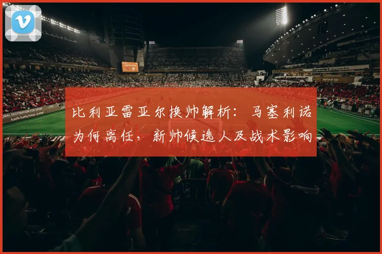 比利亚雷亚尔换帅解析:马塞利诺为何离任,新帅候选人及战术影响前瞻