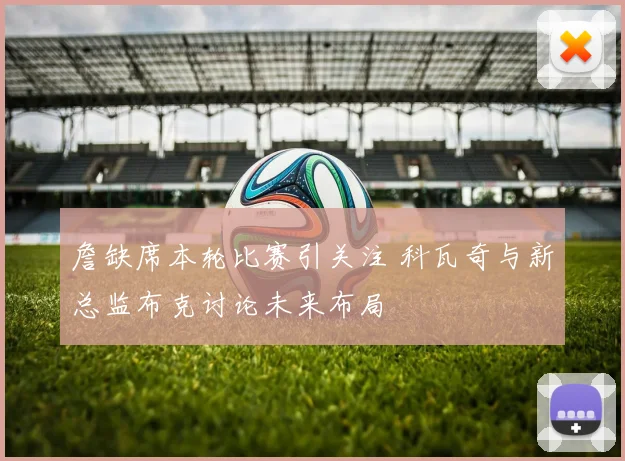 詹缺席本轮比赛引关注 科瓦奇与新总监布克讨论未来布局