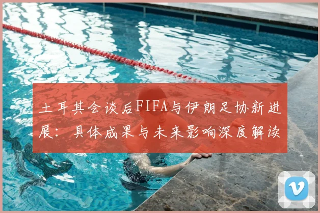 土耳其会谈后FIFA与伊朗足协新进展:具体成果与未来影响深度解读