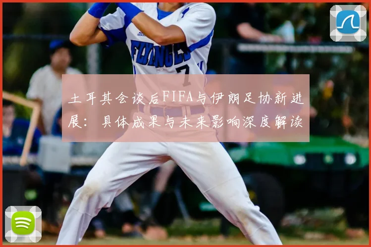 土耳其会谈后FIFA与伊朗足协新进展:具体成果与未来影响深度解读